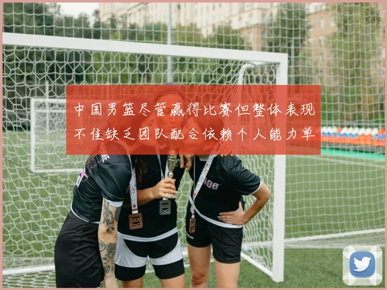 中国男篮尽管赢得比赛但整体表现不佳缺乏团队配合依赖个人能力单打成效有限