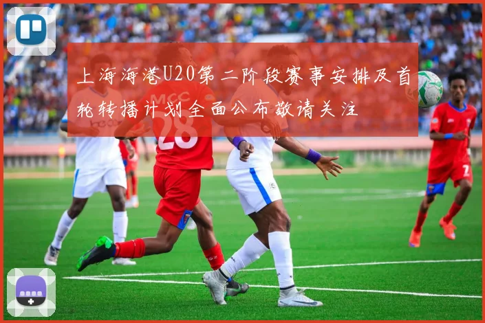 上海海港U20第二阶段赛事安排及首轮转播计划全面公布敬请关注