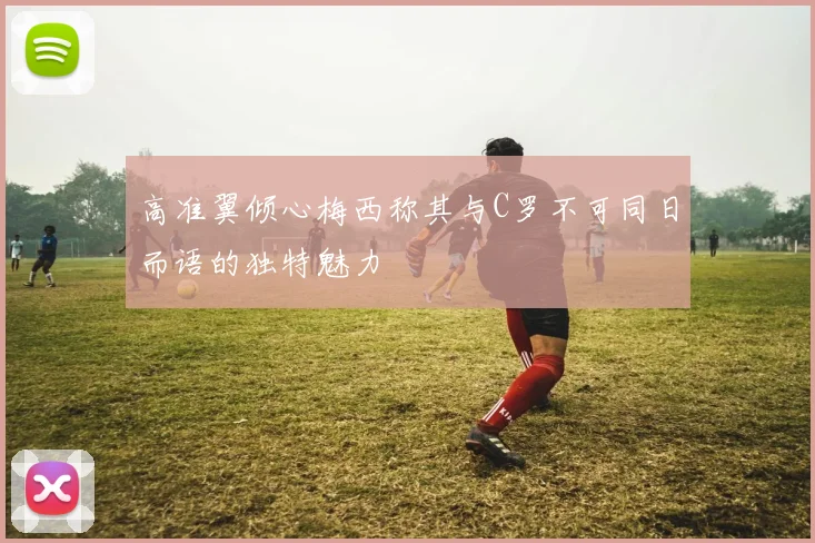 高准翼倾心梅西称其与C罗不可同日而语的独特魅力