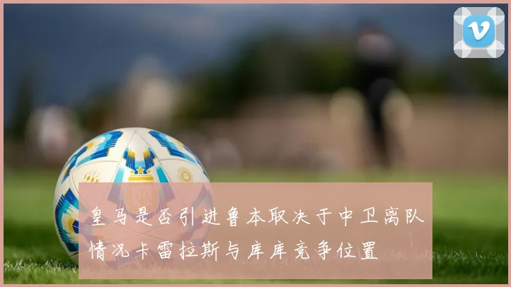 皇马是否引进鲁本取决于中卫离队情况卡雷拉斯与库库竞争位置