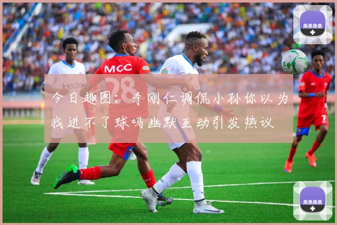 今日趣图：李刚仁调侃小孙你以为我进不了球吗幽默互动引发热议