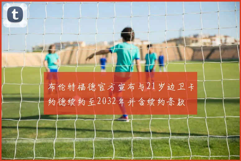 布伦特福德官方宣布与21岁边卫卡约德续约至2032年并含续约条款