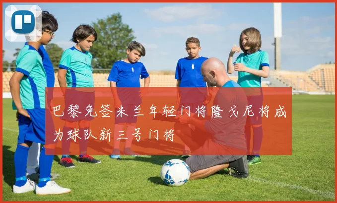 巴黎免签米兰年轻门将隆戈尼将成为球队新三号门将