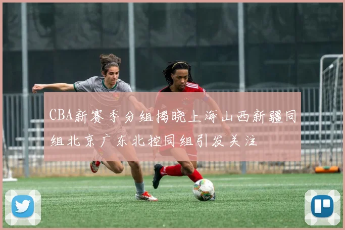 CBA新赛季分组揭晓上海山西新疆同组北京广东北控同组引发关注