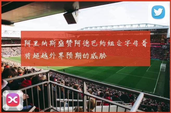 阿里纳斯盛赞阿德巴约组合字母哥将超越外界预期的威胁