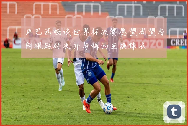 库巴西畅谈世界杯决赛愿望渴望与阿根廷对决并与梅西互换球衣