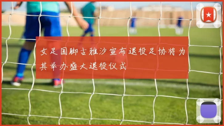 女足国脚古雅沙宣布退役足协将为其举办盛大退役仪式