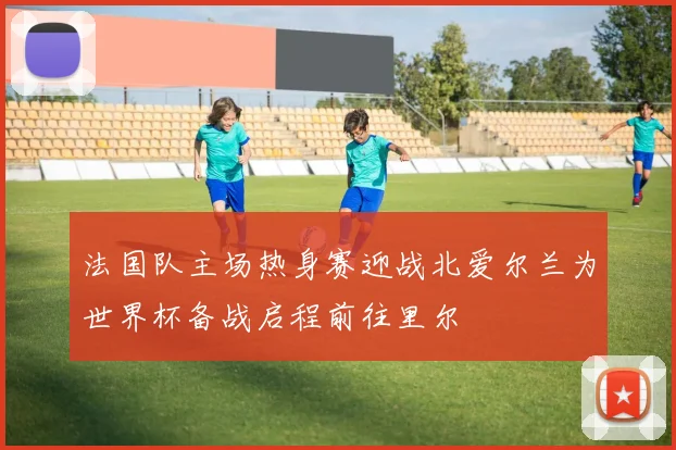 法国队主场热身赛迎战北爱尔兰为世界杯备战启程前往里尔