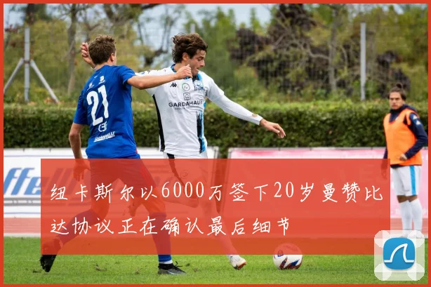 纽卡斯尔以6000万签下20岁曼赞比达协议正在确认最后细节