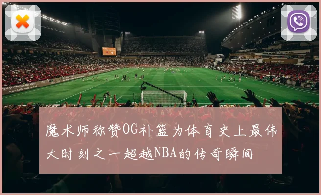 魔术师称赞OG补篮为体育史上最伟大时刻之一超越NBA的传奇瞬间