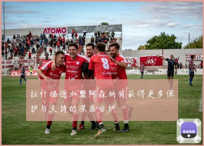 拉什福德加盟阿森纳将获得更多保护与支持的深度分析