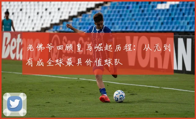 老佛爷回顾皇马崛起历程：从无到有成全球最具价值球队